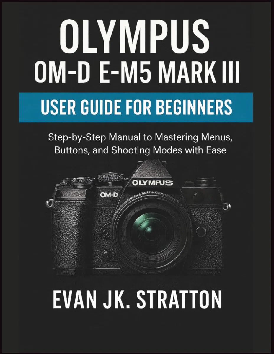 Olympus OM-D E-M5 Mark III User Guide for Beginners: Step-by-Step Manual to Mastering Menus, Buttons, and Shooting Modes with Ease