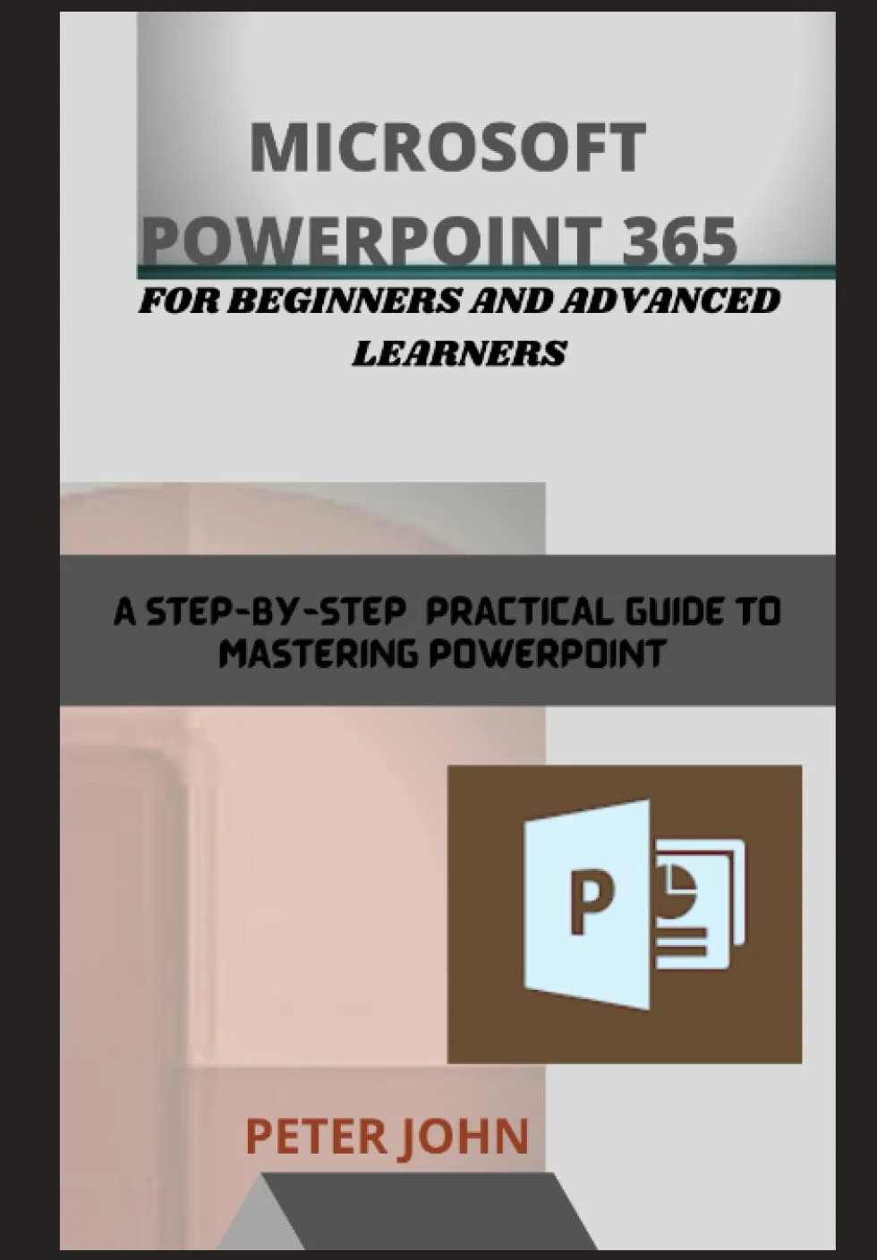 MICROSOFT POWERPOINT 365 FOR BEGINNERS AND ADVANCED LEARNERS: A STEP-BY-STEP PRACTICAL GUIDE TO MASTERING POWERPOINT