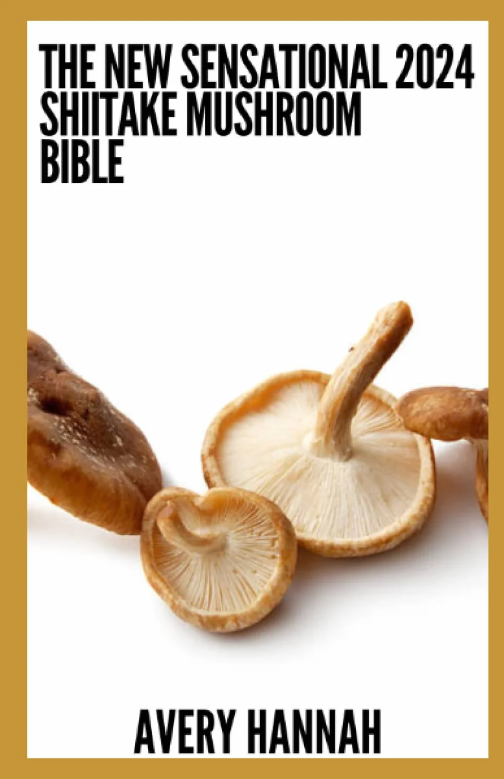 The New Sensational 2024 Shiitake Mushroom Bible: The Complete Guide To Safe Use, Cultivation And Benefits Of Shiitake Mushroom